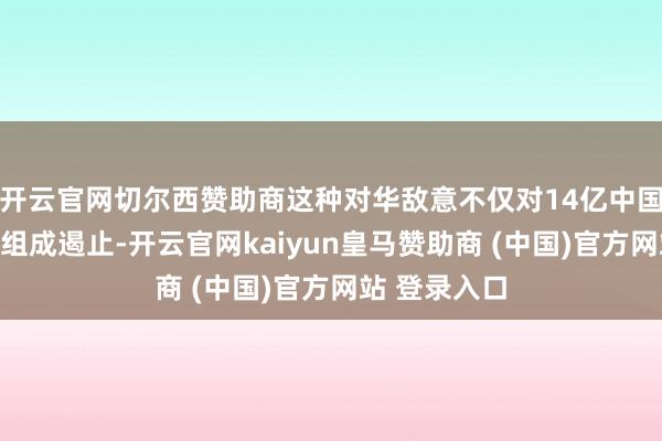 开云官网切尔西赞助商这种对华敌意不仅对14亿中国东说念主民组成遏止-开云官网kaiyun皇马赞助商 (中国)官方网站 登录入口