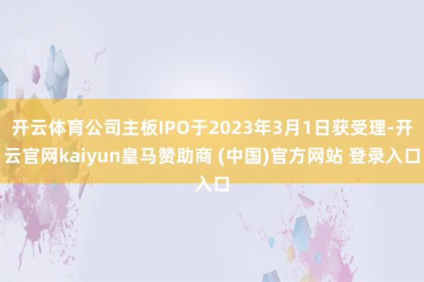 开云体育公司主板IPO于2023年3月1日获受理-开云官网kaiyun皇马赞助商 (中国)官方网站 登录入口