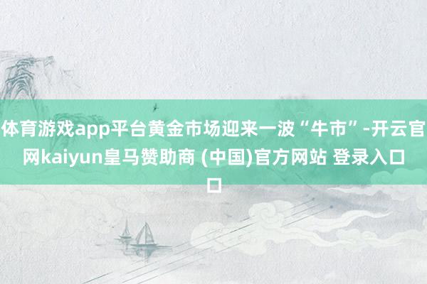 体育游戏app平台黄金市场迎来一波“牛市”-开云官网kaiyun皇马赞助商 (中国)官方网站 登录入口