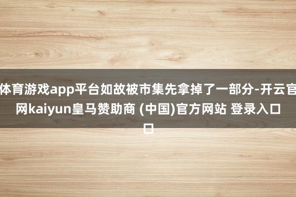 体育游戏app平台如故被市集先拿掉了一部分-开云官网kaiyun皇马赞助商 (中国)官方网站 登录入口