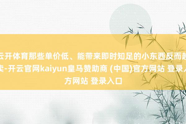 云开体育那些单价低、能带来即时知足的小东西反而越好卖-开云官网kaiyun皇马赞助商 (中国)官方网站 登录入口
