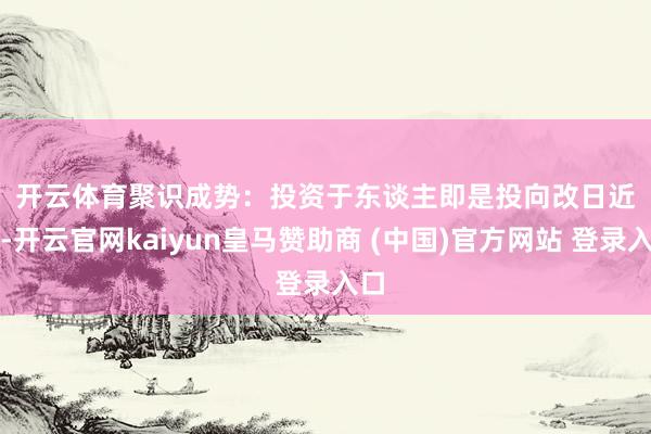 开云体育　　聚识成势：投资于东谈主即是投向改日　　近日-开云官网kaiyun皇马赞助商 (中国)官方网站 登录入口