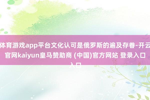 体育游戏app平台文化认可是俄罗斯的遍及存眷-开云官网kaiyun皇马赞助商 (中国)官方网站 登录入口