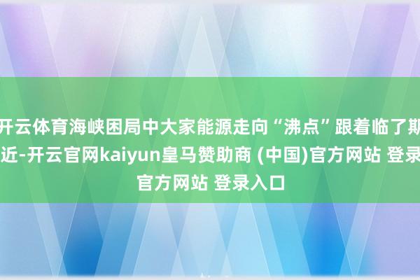 开云体育海峡困局中大家能源走向“沸点”跟着临了期限左近-开云官网kaiyun皇马赞助商 (中国)官方网站 登录入口