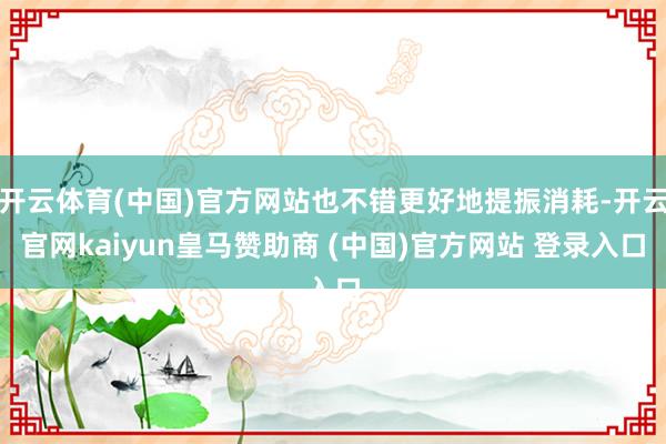 开云体育(中国)官方网站也不错更好地提振消耗-开云官网kaiyun皇马赞助商 (中国)官方网站 登录入口