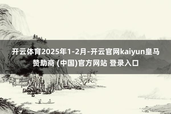 开云体育　　2025年1-2月-开云官网kaiyun皇马赞助商 (中国)官方网站 登录入口