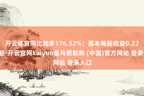 开云体育同比加多176.52%；基本每股收益0.22元/股-开云官网kaiyun皇马赞助商 (中国)官方网站 登录入口