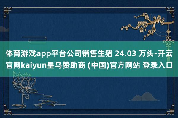体育游戏app平台公司销售生猪 24.03 万头-开云官网kaiyun皇马赞助商 (中国)官方网站 登录入口