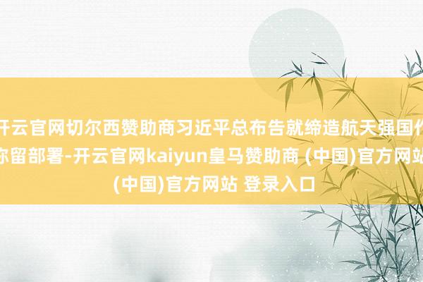 开云官网切尔西赞助商习近平总布告就缔造航天强国作出一系列弥留部署-开云官网kaiyun皇马赞助商 (中国)官方网站 登录入口