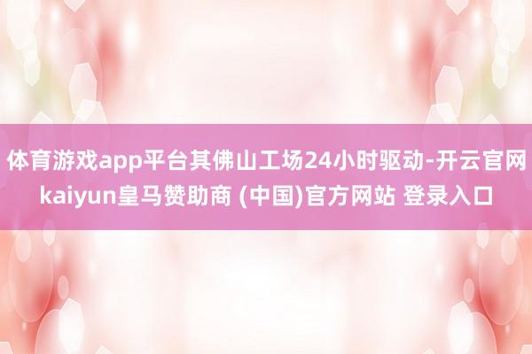 体育游戏app平台其佛山工场24小时驱动-开云官网kaiyun皇马赞助商 (中国)官方网站 登录入口