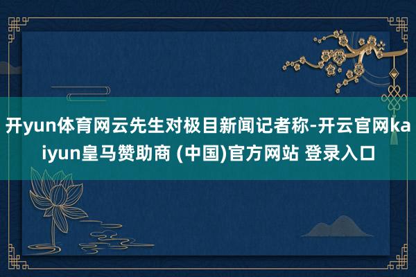 开yun体育网云先生对极目新闻记者称-开云官网kaiyun皇马赞助商 (中国)官方网站 登录入口