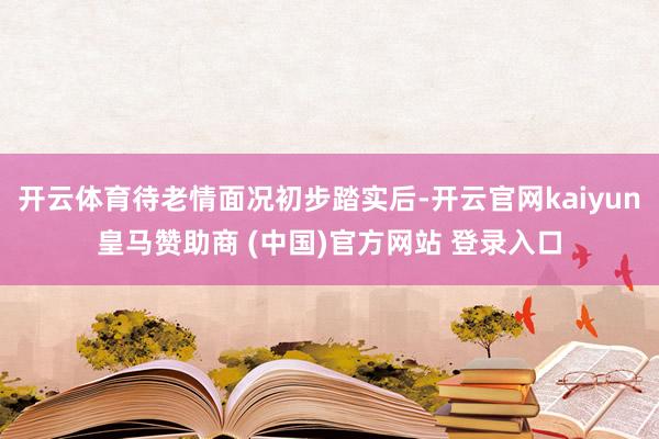 开云体育待老情面况初步踏实后-开云官网kaiyun皇马赞助商 (中国)官方网站 登录入口