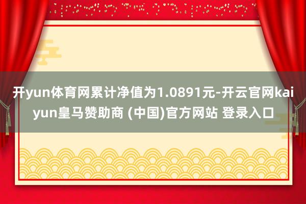 开yun体育网累计净值为1.0891元-开云官网kaiyun皇马赞助商 (中国)官方网站 登录入口