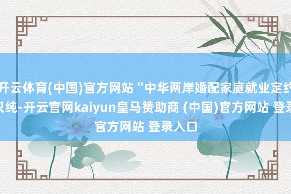 开云体育(中国)官方网站“中华两岸婚配家庭就业定约”不只纯-开云官网kaiyun皇马赞助商 (中国)官方网站 登录入口