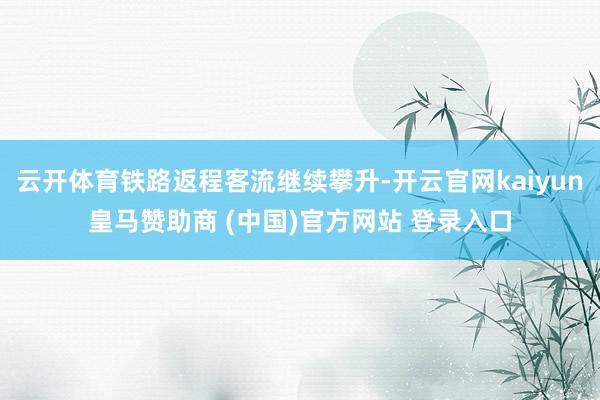 云开体育铁路返程客流继续攀升-开云官网kaiyun皇马赞助商 (中国)官方网站 登录入口