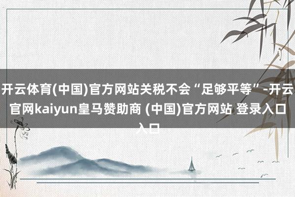开云体育(中国)官方网站关税不会“足够平等”-开云官网kaiyun皇马赞助商 (中国)官方网站 登录入口