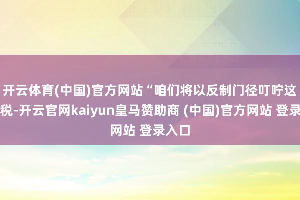 开云体育(中国)官方网站　　“咱们将以反制门径叮咛这些关税-开云官网kaiyun皇马赞助商 (中国)官方网站 登录入口