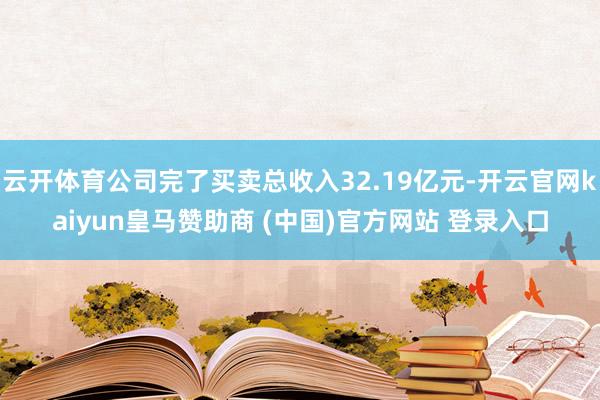 云开体育公司完了买卖总收入32.19亿元-开云官网kaiyun皇马赞助商 (中国)官方网站 登录入口
