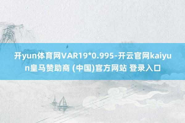 开yun体育网VAR19*0.995-开云官网kaiyun皇马赞助商 (中国)官方网站 登录入口