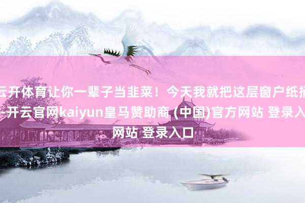 云开体育让你一辈子当韭菜！今天我就把这层窗户纸捅破-开云官网kaiyun皇马赞助商 (中国)官方网站 登录入口