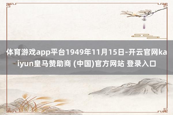 体育游戏app平台1949年11月15日-开云官网kaiyun皇马赞助商 (中国)官方网站 登录入口