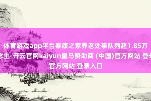 体育游戏app平台泰康之家养老处事队列超1.85万东说念主-开云官网kaiyun皇马赞助商 (中国)官方网站 登录入口