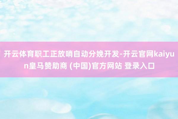 开云体育职工正放哨自动分娩开发-开云官网kaiyun皇马赞助商 (中国)官方网站 登录入口