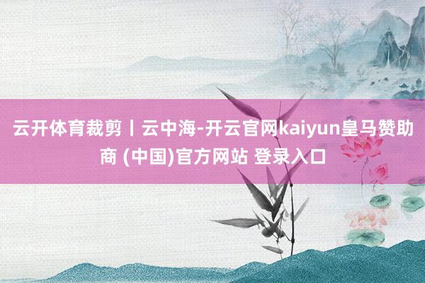 云开体育裁剪丨云中海-开云官网kaiyun皇马赞助商 (中国)官方网站 登录入口
