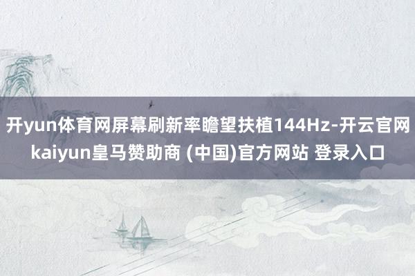 开yun体育网屏幕刷新率瞻望扶植144Hz-开云官网kaiyun皇马赞助商 (中国)官方网站 登录入口