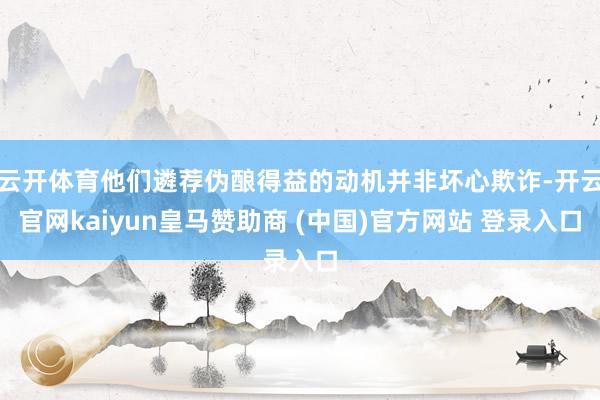 云开体育他们遴荐伪酿得益的动机并非坏心欺诈-开云官网kaiyun皇马赞助商 (中国)官方网站 登录入口