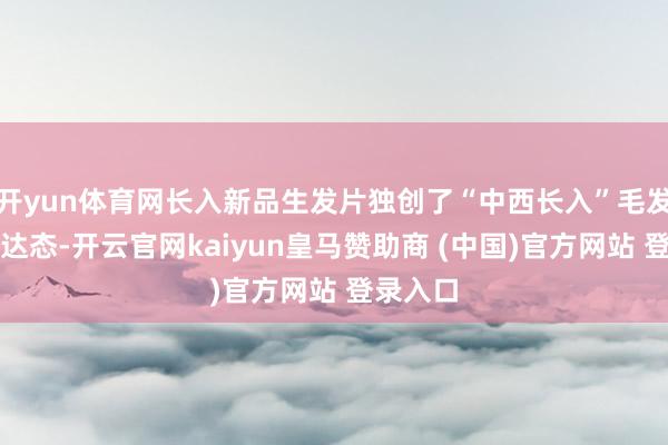 开yun体育网长入新品生发片独创了“中西长入”毛发健康荣达态-开云官网kaiyun皇马赞助商 (中国)官方网站 登录入口