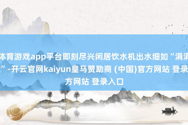 体育游戏app平台即刻尽兴闲居饮水机出水细如“涓涓溪流”-开云官网kaiyun皇马赞助商 (中国)官方网站 登录入口