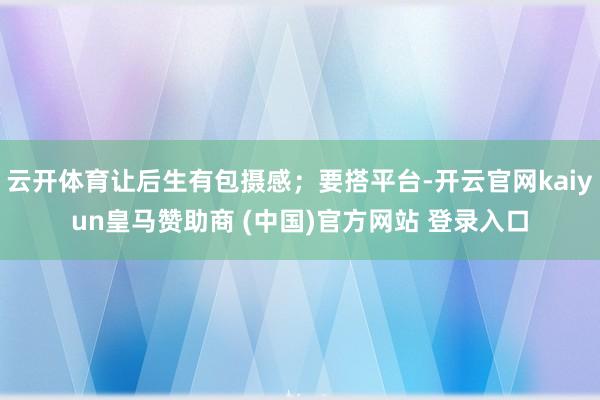 云开体育让后生有包摄感；要搭平台-开云官网kaiyun皇马赞助商 (中国)官方网站 登录入口