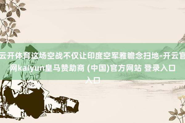 云开体育这场空战不仅让印度空军雅瞻念扫地-开云官网kaiyun皇马赞助商 (中国)官方网站 登录入口