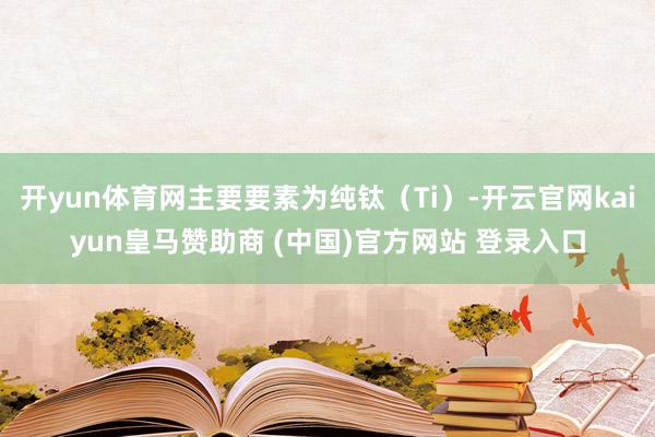 开yun体育网主要要素为纯钛（Ti）-开云官网kaiyun皇马赞助商 (中国)官方网站 登录入口