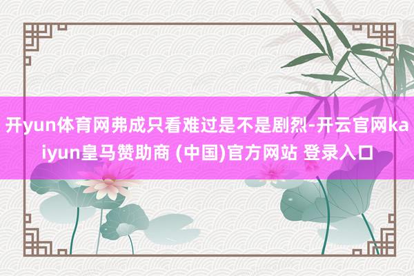 开yun体育网弗成只看难过是不是剧烈-开云官网kaiyun皇马赞助商 (中国)官方网站 登录入口