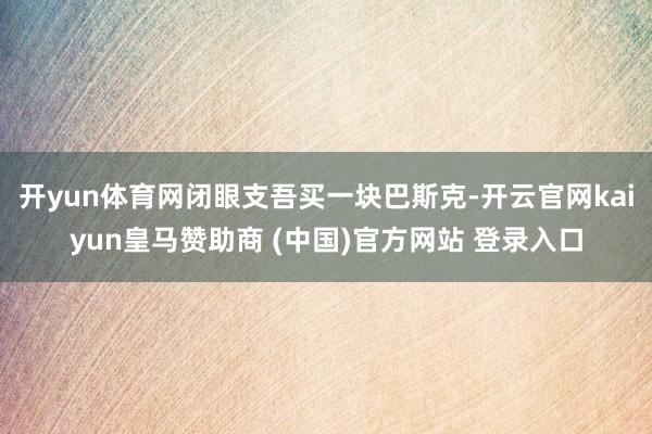 开yun体育网闭眼支吾买一块巴斯克-开云官网kaiyun皇马赞助商 (中国)官方网站 登录入口
