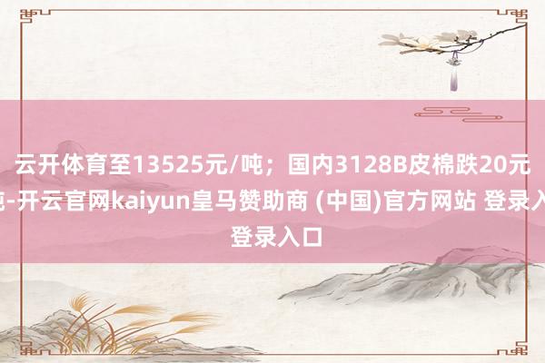 云开体育至13525元/吨；国内3128B皮棉跌20元/吨-开云官网kaiyun皇马赞助商 (中国)官方网站 登录入口