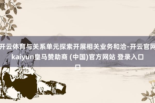开云体育与关系单元探索开展相关业务和洽-开云官网kaiyun皇马赞助商 (中国)官方网站 登录入口