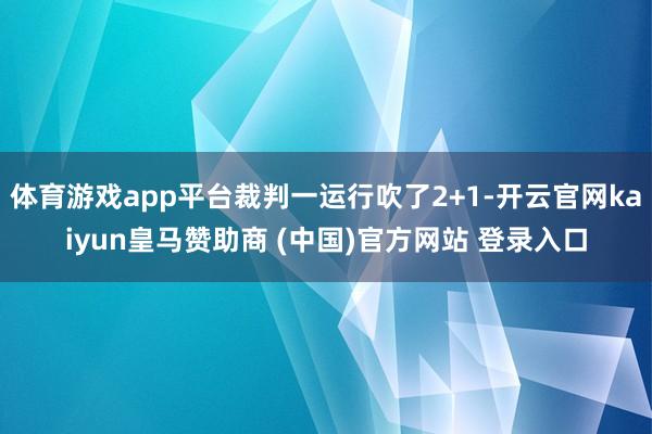 体育游戏app平台裁判一运行吹了2+1-开云官网kaiyun皇马赞助商 (中国)官方网站 登录入口