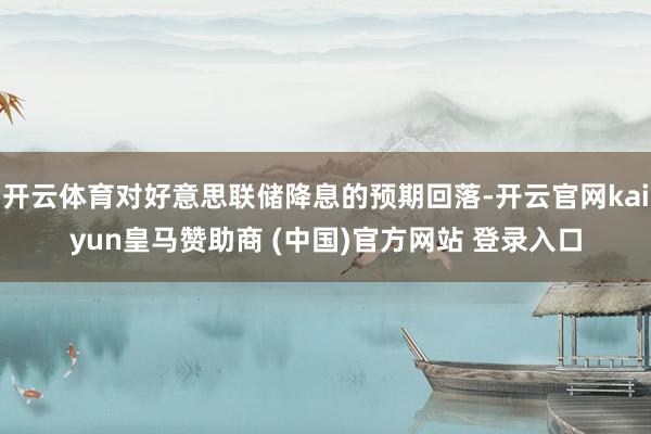 开云体育对好意思联储降息的预期回落-开云官网kaiyun皇马赞助商 (中国)官方网站 登录入口
