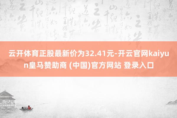 云开体育正股最新价为32.41元-开云官网kaiyun皇马赞助商 (中国)官方网站 登录入口
