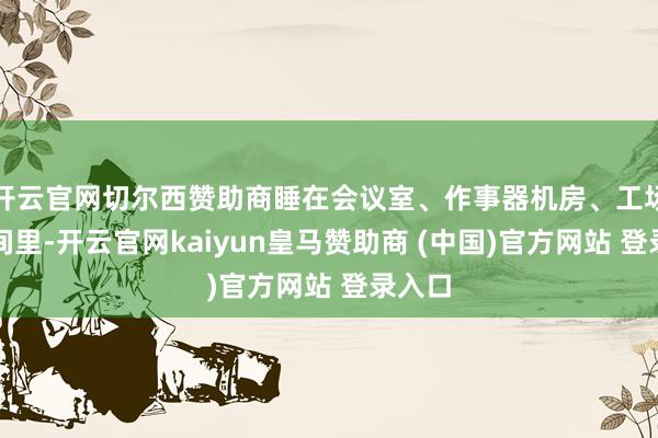 开云官网切尔西赞助商睡在会议室、作事器机房、工场的房间里-开云官网kaiyun皇马赞助商 (中国)官方网站 登录入口