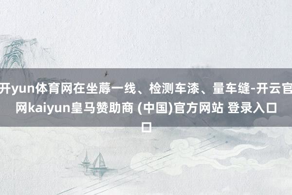 开yun体育网在坐蓐一线、检测车漆、量车缝-开云官网kaiyun皇马赞助商 (中国)官方网站 登录入口