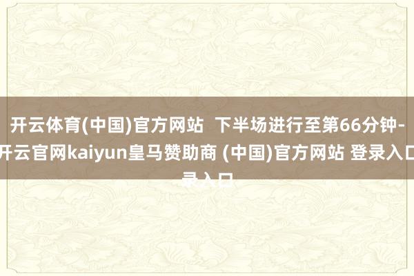 开云体育(中国)官方网站  下半场进行至第66分钟-开云官网kaiyun皇马赞助商 (中国)官方网站 登录入口