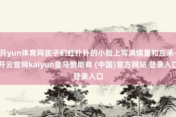 开yun体育网孩子们红扑扑的小脸上写满慎重和应承-开云官网kaiyun皇马赞助商 (中国)官方网站 登录入口