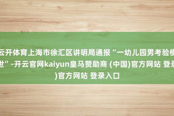 云开体育上海市徐汇区讲明局通报“一幼儿园男考验横祸离世”-开云官网kaiyun皇马赞助商 (中国)官方网站 登录入口