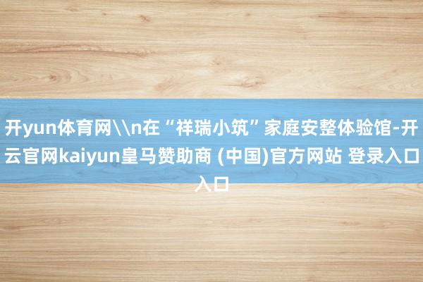 开yun体育网\n在“祥瑞小筑”家庭安整体验馆-开云官网kaiyun皇马赞助商 (中国)官方网站 登录入口