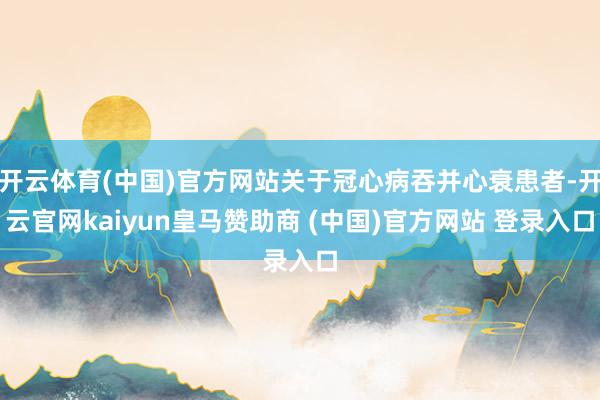 开云体育(中国)官方网站关于冠心病吞并心衰患者-开云官网kaiyun皇马赞助商 (中国)官方网站 登录入口