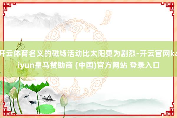 开云体育名义的磁场活动比太阳更为剧烈-开云官网kaiyun皇马赞助商 (中国)官方网站 登录入口